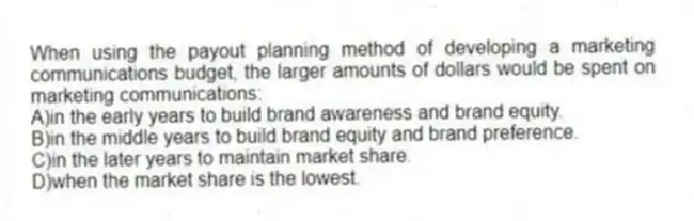 When using the payout planning method of developing a marketing communications budget, the larger amounts of dollars would be spent on marketing communications:
A)in the early years to build brand awareness and brand equity.
B)in the middle years to build brand equity and brand preference.
C)in the later years to maintain market share.
D)when the market share is the lowest.