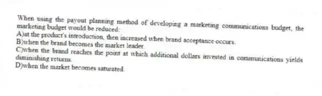 When using the payout planning method of developing a marketing communications budget, the marketing budget would be reduced:
A)at the product's introduction, then increased when brand acceptance occurs.
B)when the brand becomes the market leader.
C)when the brand reaches the point at which additional dollars invested in communications yields diminishing returns.
D)when the market becomes saturated.