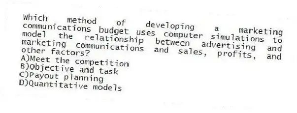 Which method of developing a marketing communications budget uses computer simulations to model the relationship between advertising and marketing communications and sales, profits, and other factors?
A)Meet the competition
B)Objective and task
C)Payout planning
D)Quantitative models
