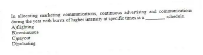 In allocating marketing communications, continuous advertising and communications during the year with bursts of higher intensity at specific times is a ________ schedule.
A)flighting
B)continuous
C)payout
D)pulsating