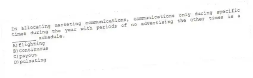 In allocating marketing communications, communications only during specific times during the year with periods of no advertising the other times is a ________ schedule.
A)flighting
B)continuous
C)payout
D)pulsating