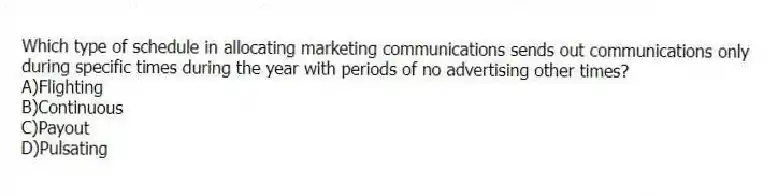 Which type of schedule in allocating marketing communications sends out communications only during specific times during the year with periods of no advertising other times?
A)Flighting
B)Continuous
C)Payout
D)Pulsating