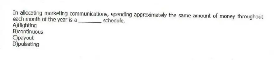 In allocating marketing communications, spending approximately the same amount of money throughout each month of the year is a ________ schedule.
A)flighting
B)continuous
C)payout
D)pulsating
