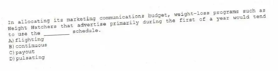 In allocating its marketing communications budget, weight-loss programs such as Weight Watchers that advertise primarily during the first of a year would tend to use the ________ schedule.
A)flighting
B)continuous
C)payout
D)pulsating