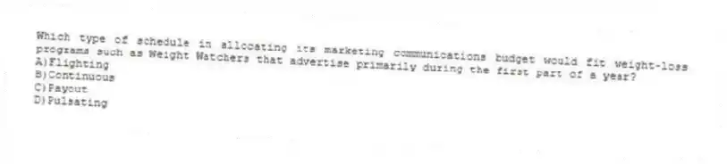 Which type of schedule in allocating its marketing communications budget would fit weight-loss programs such as Weight Watchers that advertise primarily during the first part of a year?
A)Flighting
B)Continuous
C)Payout
D)Pulsating