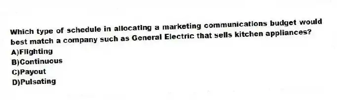 Which type of schedule in allocating a marketing communications budget would best match a company such as General Electric that sells kitchen appliances?
A)Flighting
B)Continuous
C)Payout
D)Pulsating