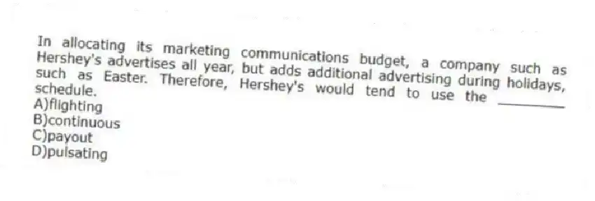 In allocating its marketing communications budget, a company such as Hershey's advertises all year, but adds additional advertising during holidays, such as Easter. Therefore, Hershey's would tend to use the ________ schedule.
A)flighting
B)continuous
C)payout
D)pulsating