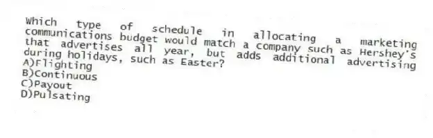 Which type of schedule in allocating a marketing communications budget would match a company such as Hershey's that advertises all year, but adds additional advertising during holidays, such as Easter?
A)Flighting
B)Continuous
C)Payout
D)Pulsating