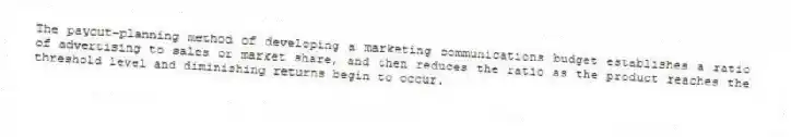 The payout-planning method of developing a marketing communications budget establishes a ratio of advertising to sales or market share, and then reduces the ratio as the product reaches the threshold level and diminishing returns begin to occur.