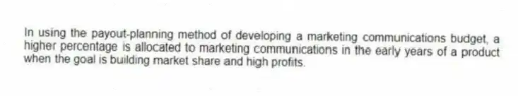 In using the payout-planning method of developing a marketing communications budget, a higher percentage is allocated to marketing communications in the early years of a product when the goal is building market share and high profits.