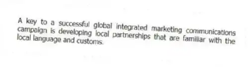 A key to a successful global integrated marketing communications campaign is developing local partnerships that are familiar with the local language and customs.