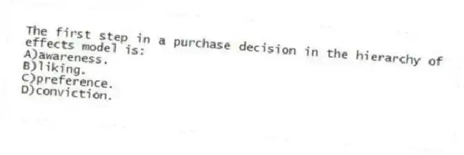 The first step in a purchase decision in the hierarchy of effects model is:
A)awareness.
B)liking.
C)preference.
D)conviction.
