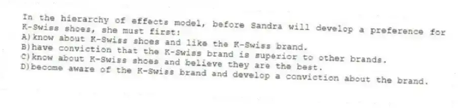 In the hierarchy of effects model, before Sandra will develop a preference for K-Swiss shoes, she must first:
A)know about K-Swiss shoes and like the K-Swiss brand.
B)have conviction that the K-Swiss brand is superior to other brands.
C)know about K-Swiss shoes and believe they are the best.
D)become aware of the K-Swiss brand and develop a conviction about the brand.