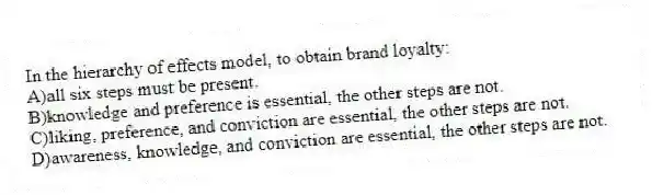 In the hierarchy of effects model, to obtain brand loyalty:
A)all six steps must be present.
B)knowledge and preference is essential, the other steps are not.
C)liking, preference, and conviction are essential, the other steps are not.
D)awareness, knowledge, and conviction are essential, the other steps are not.