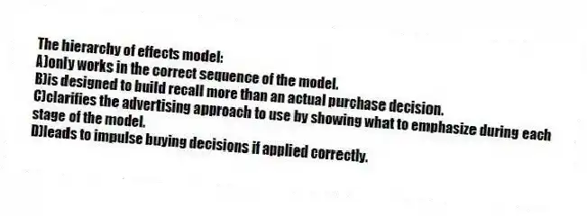 The hierarchy of effects model:
A)only works in the correct sequence of the model.
B)is designed to build recall more than an actual purchase decision.
C)clarifies the advertising approach to use by showing what to emphasize during each stage of the model.
D)leads to impulse buying decisions if applied correctly.