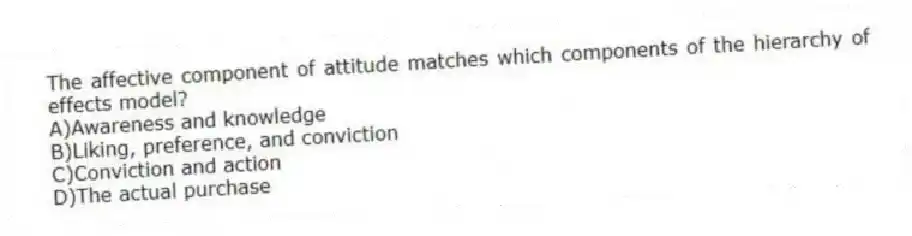 The affective component of attitude matches which components of the hierarchy of effects model?
A)Awareness and knowledge
B)Liking, preference, and conviction
C)Conviction and action
D)The actual purchase