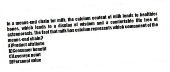 In a means-end chain for milk, the calcium content of milk leads to healthier bones, which leads to a display of wisdom and a comfortable life free of osteoporosis. The fact that milk has calcium represents which component of the means-end chain?
A)Product attribute
B)Consumer benefit
C)Leverage point
D)Personal value
