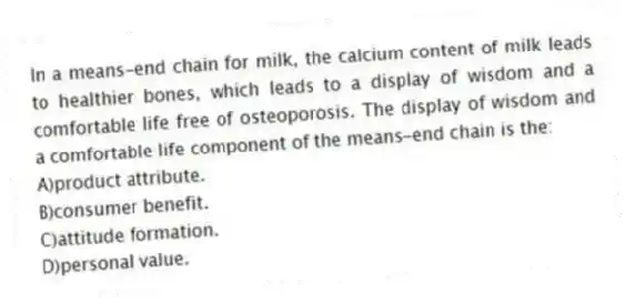 In a means-end chain for milk, the calcium content of milk leads to healthier bones, which leads to a display of wisdom and a comfortable life free of osteoporosis. The display of wisdom and a comfortable life component of the means-end chain is the:
A)product attribute.
B)consumer benefit.
C)attitude formation.
D)personal value.