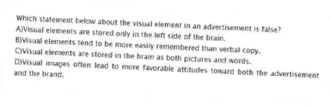 Which statement below about the visual element in an advertisement is false?
A)Visual elements are stored only in the left side of the brain.
B)Visual elements tend to be more easily remembered than verbal copy.
C)Visual elements are stored in the brain as both pictures and words.
D)Visual images often lead to more favorable attitudes toward both the advertisement and the brand.