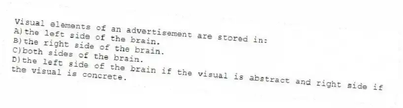 Visual elements of an advertisement are stored in:
A)the left side of the brain.
B)the right side of the brain.
C)both sides of the brain.
D)the left side of the brain if the visual is abstract and right side if the visual is concrete.