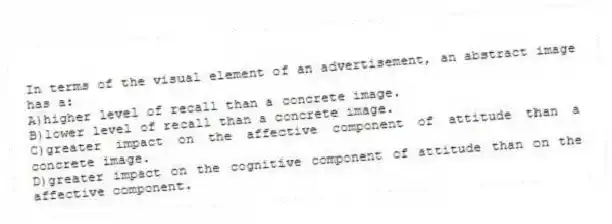 In terms of the visual element of an advertisement, an abstract image has a:
A)higher level of recall than a concrete image.
B)lower level of recall than a concrete image.
C)greater impact on the affective component of attitude than a concrete image.
D)greater impact on the cognitive component of attitude than on the affective component.