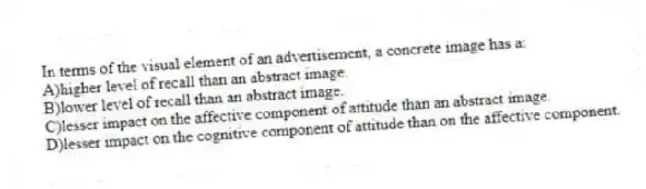 In terms of the visual element of an advertisement, a concrete image has a:
A)higher level of recall than an abstract image.
B)lower level of recall than an abstract image.
C)lesser impact on the affective component of attitude than an abstract image.
D)lesser impact on the cognitive component of attitude than on the affective component.