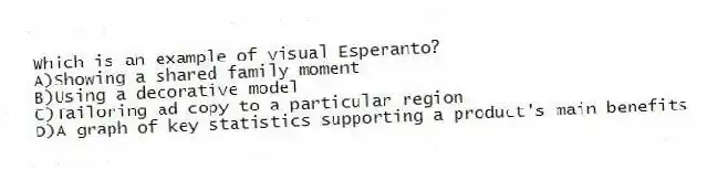 Which is an example of visual Esperanto?
A)Showing a shared family moment
B)Using a decorative model
C)Tailoring ad copy to a particular region
D)A graph of key statistics supporting a product's main benefits