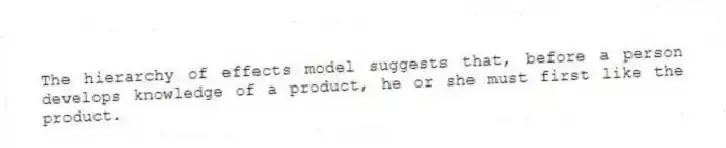 The hierarchy of effects model suggests that, before a person develops knowledge of a product, he or she must first like the product.