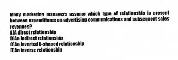 Many marketing managers assume which type of relationship is present between expenditures on advertising communications and subsequent sales revenues?
A)A direct relationship
B)An indirect relationship
C)An inverted U-shaped relationship
D)An inverse relationship