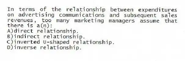In terms of the relationship between expenditures on advertising communications and subsequent sales revenues, too many marketing managers assume that there is a(n):
A)direct relationship.
B)indirect relationship.
C)inverted U-shaped relationship.
D)inverse relationship.