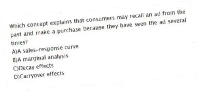 Which concept explains that consumers may recall an ad from the past and make a purchase because they have seen the ad several times?
A)A sales-response curve
B)A marginal analysis
C)Decay effects
D)Carryover effects