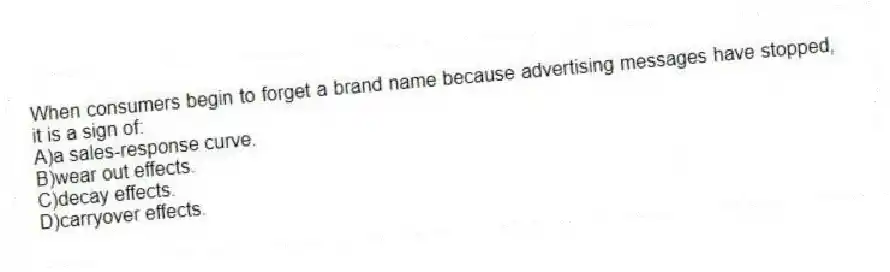When consumers begin to forget a brand name because advertising messages have stopped, it is a sign of:
A)a sales-response curve.
B)wear out effects.
C)decay effects.
D)carryover effects.