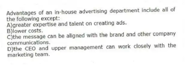 Advantages of an in-house advertising department include all of the following except:
A)greater expertise and talent on creating ads.
B)lower costs.
C)the message can be aligned with the brand and other company communications.
D)the CEO and upper management can work closely with the marketing team.