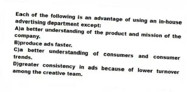 Each of the following is an advantage of using an in-house advertising department except:
A)a better understanding of the product and mission of the company.
B)produce ads faster.
C)a better understanding of consumers and consumer trends.
D)greater consistency in ads because of lower turnover among the creative team.