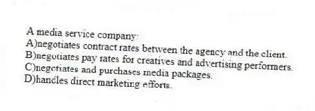 A media service company:
A)negotiates contract rates between the agency and the client.
B)negotiates pay rates for creatives and advertising performers.
C)negotiates and purchases media packages.
D)handles direct marketing efforts.