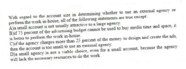 With regard to the account size in determining whether to use an external agency or perform the work in-house, all of the following statements are true except:
A)a small account is not usually attractive to a large agency.
B)if 75 percent of the advertising budget cannot be used to buy media time and space, it is better to perform the work in-house.
C)if the agency charges more than 25 percent of the money to design and create the ads, then the account is too small to use an external agency.
D)a small agency is not a viable choice, even for a small account, because the agency will lack the necessary resources to do the work.