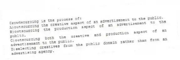 Crowdsourcing is the process of:
A)outsourcing the creative aspect of an advertisement to the public.
B)outsourcing the production aspect of an advertisement to the public.
C)outsourcing both the creative and production aspect of an advertisement to the public.
D)selecting creatives from the public domain rather than from an advertising agency.
