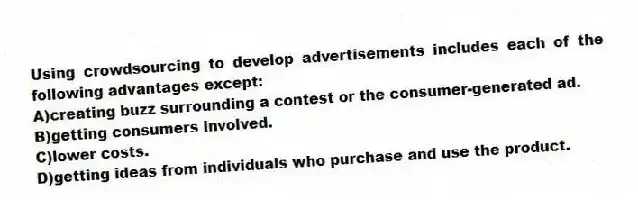 Using crowdsourcing to develop advertisements includes each of the following advantages except:
A)creating buzz surrounding a contest or the consumer-generated ad.
B)getting consumers involved.
C)lower costs.
D)getting ideas from individuals who purchase and use the product.