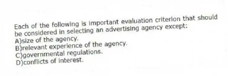 Each of the following is important evaluation criterion that should be considered in selecting an advertising agency except:
A)size of the agency.
B)relevant experience of the agency.
C)governmental regulations.
D)conflicts of interest.