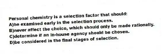 Personal chemistry is a selection factor that should:
A)be examined early in the selection process.
B)never affect the choice, which should only be made rationally.
C)determine if an in-house agency should be chosen.
D)be considered in the final stages of selection.