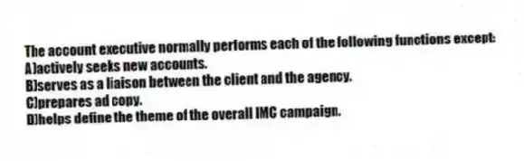 The account executive normally performs each of the following functions except:
A)actively seeks new accounts.
B)serves as a liaison between the client and the agency.
C)prepares ad copy.
D)helps define the theme of the overall IMC campaign.