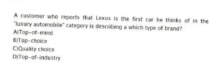A customer who reports that Lexus is the first car he thinks of in the "luxury automobile" category is describing a which type of brand?
A)Top-of-mind
B)Top-choice
C)Quality choice
D)Top-of-industry