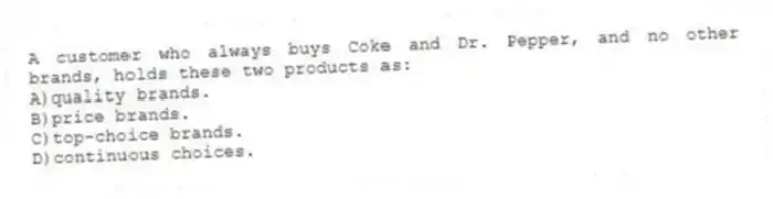 A customer who always buys Coke and Dr. Pepper, and no other brands, holds these two products as:
A)quality brands.
B)price brands.
C)top-choice brands.
D)continuous choices.