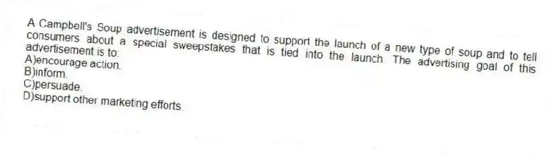 A Campbell's Soup advertisement is designed to support the launch of a new type of soup and to tell consumers about a special sweepstakes that is tied into the launch. The advertising goal of this advertisement is to:
A)encourage action.
B)inform.
C)persuade.
D)support other marketing efforts.