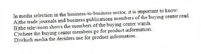 In media selection in the business-to-business sector, it is important to know:
A)the trade journals and business publications members of the buying center read.
B)the television shows the members of the buying center watch.
C)where the buying center members go for product information.
D)which media the deciders use for product information.