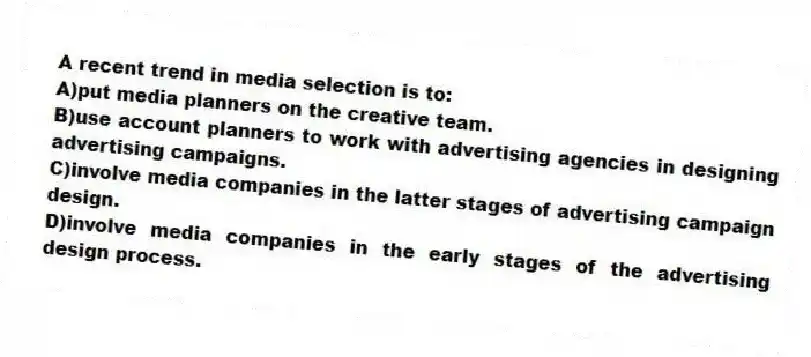 A recent trend in media selection is to:
A)put media planners on the creative team.
B)use account planners to work with advertising agencies in designing advertising campaigns.
C)involve media companies in the latter stages of advertising campaign design.
D)involve media companies in the early stages of the advertising design process.