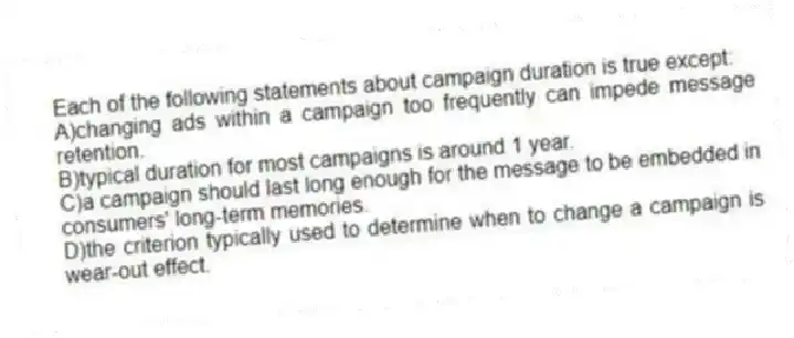 Each of the following statements about campaign duration is true except:
A)changing ads within a campaign too frequently can impede message retention.
B)typical duration for most campaigns is around 1 year.
C)a campaign should last long enough for the message to be embedded in consumers' long-term memories.
D)the criterion typically used to determine when to change a campaign is wear-out effect.