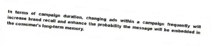 In terms of campaign duration, changing ads within a campaign frequently will increase brand recall and enhance the probability the message will be embedded in the consumer's long-term memory.