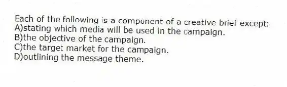 Each of the following is a component of a creative brief except:
A)stating which media will be used in the campaign.
B)the objective of the campaign.
C)the target market for the campaign.
D)outlining the message theme.