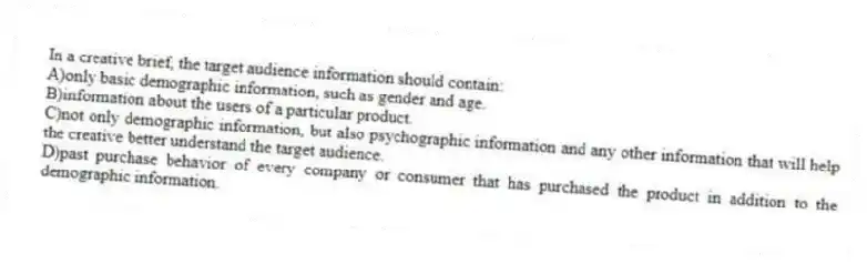 In a creative brief, the target audience information should contain:
A)only basic demographic information, such as gender and age.
B)information about the users of a particular product.
C)not only demographic information, but also psychographic information and any other information that will help the creative better understand the target audience.
D)past purchase behavior of every company or consumer that has purchased the product in addition to the demographic information.